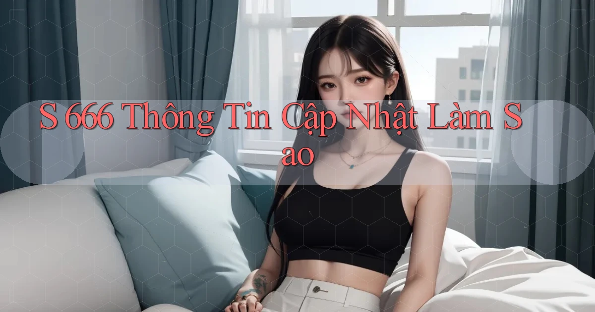 s 666 thông tin cập nhật làm sao