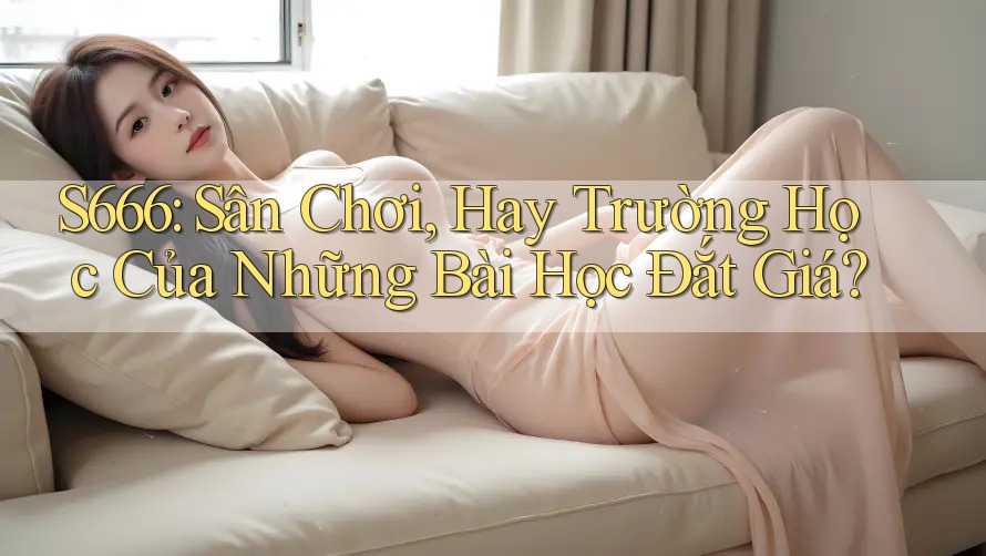 S666: Sân Chơi, Hay Trường Học Của Những Bài Học Đắt Giá? S666: Sân Chơi, Hay Trường Học Của Những Bài Học Đắt Giá?