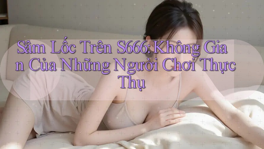Sâm Lốc Trên S666: Không Gian Của Những Người Chơi Thực Thụ