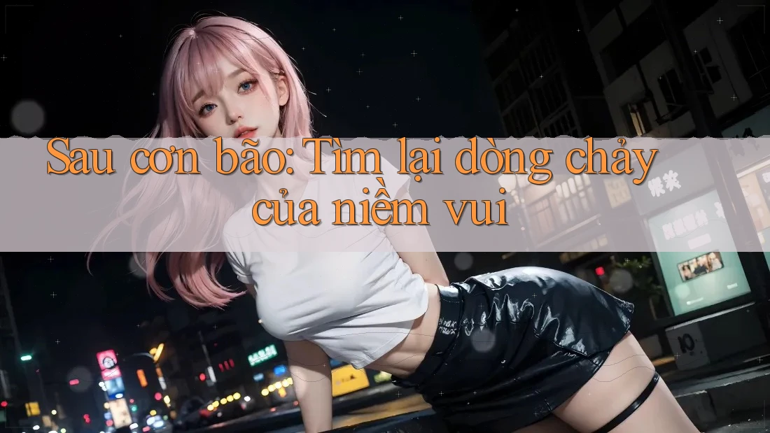 Sau cơn bão: Tìm lại dòng chảy của niềm vui