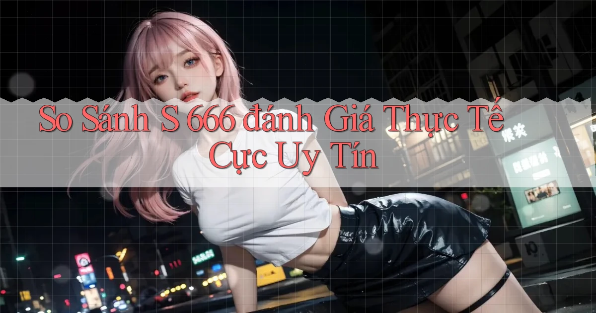 so sánh s 666 đánh giá thực tế cực uy tín