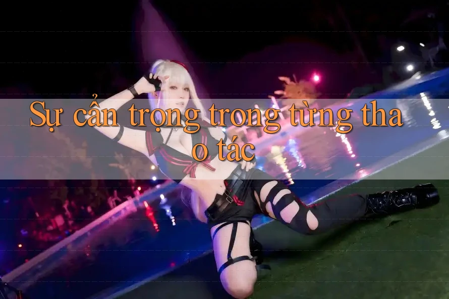 Sự cẩn trọng trong từng thao tác