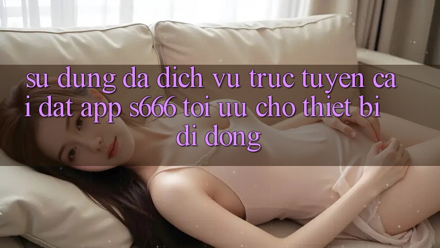 Sử dụng Đa Dịch vụ trực tuyến – Cài đặt App s666 Tối Ưu Cho Thiết Bị Di Động