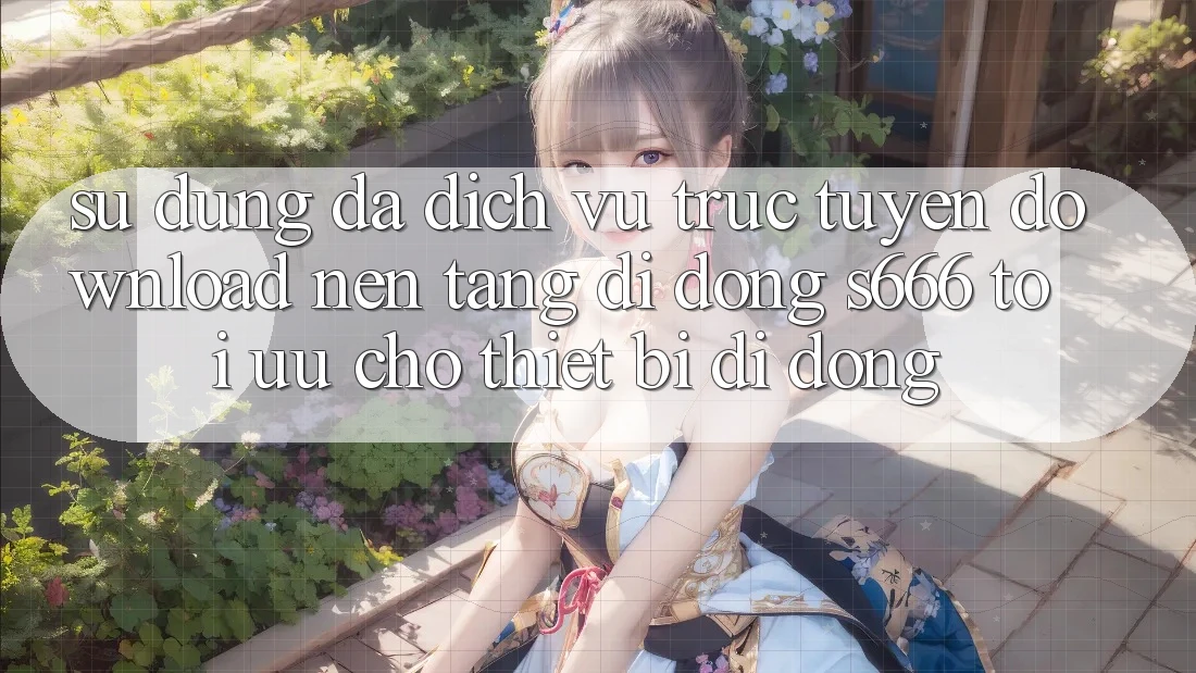 Sử dụng Đa Dịch vụ trực tuyến – Download Nền tảng di động s666 Tối Ưu Cho Thiết Bị Di Động