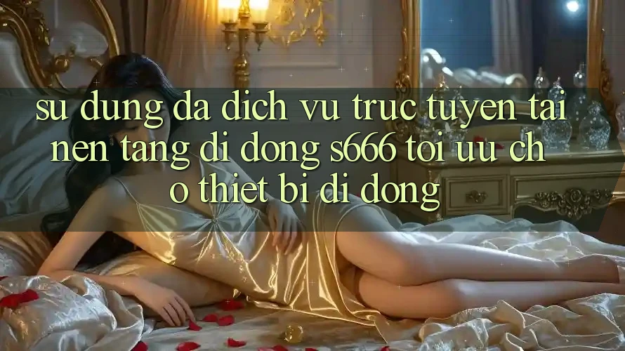 Sử dụng Đa Dịch vụ trực tuyến – Tải Nền tảng di động s666 Tối Ưu Cho Thiết Bị Di Động