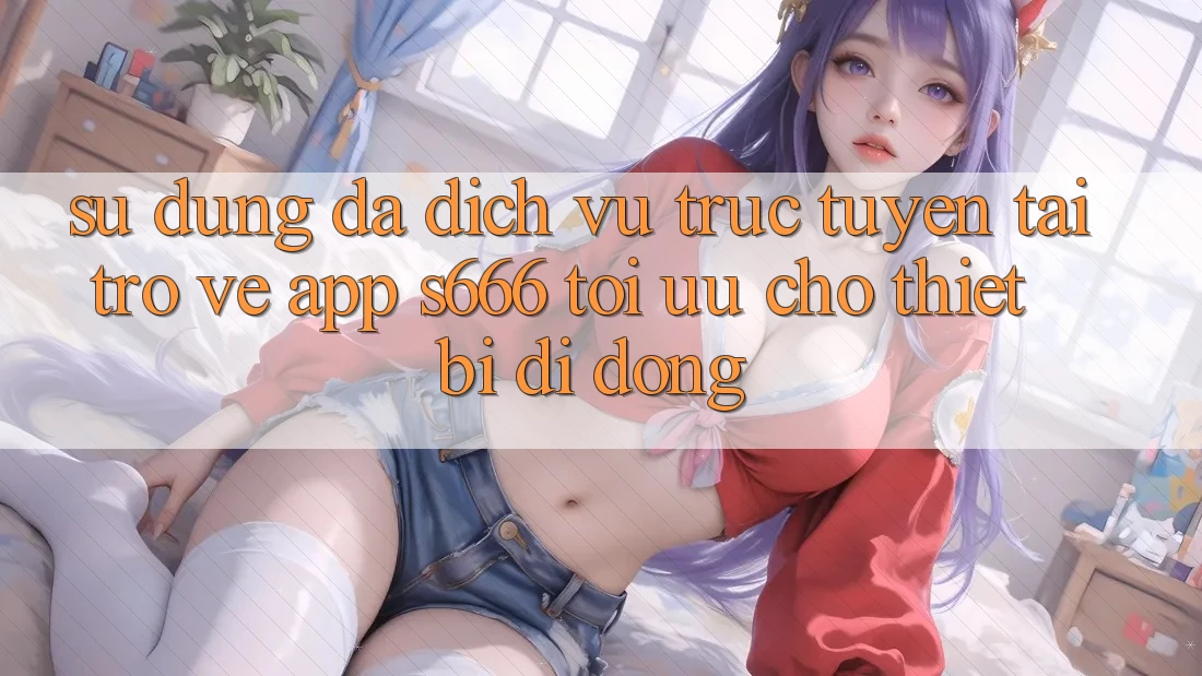 Sử dụng Đa Dịch vụ trực tuyến – Tải trở về App s666 Tối Ưu Cho Thiết Bị Di Động Sử dụng Đa Dịch vụ trực tuyến – Tải trở về App s666 Tối Ưu Cho Thiết Bị Di Động