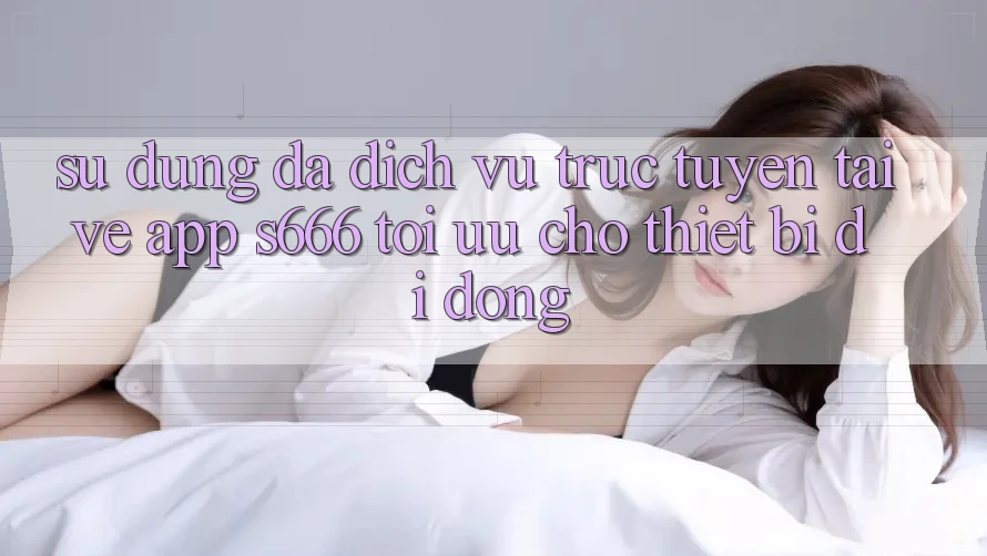 Sử dụng Đa Dịch vụ trực tuyến – Tải về App s666 Tối Ưu Cho Thiết Bị Di Động