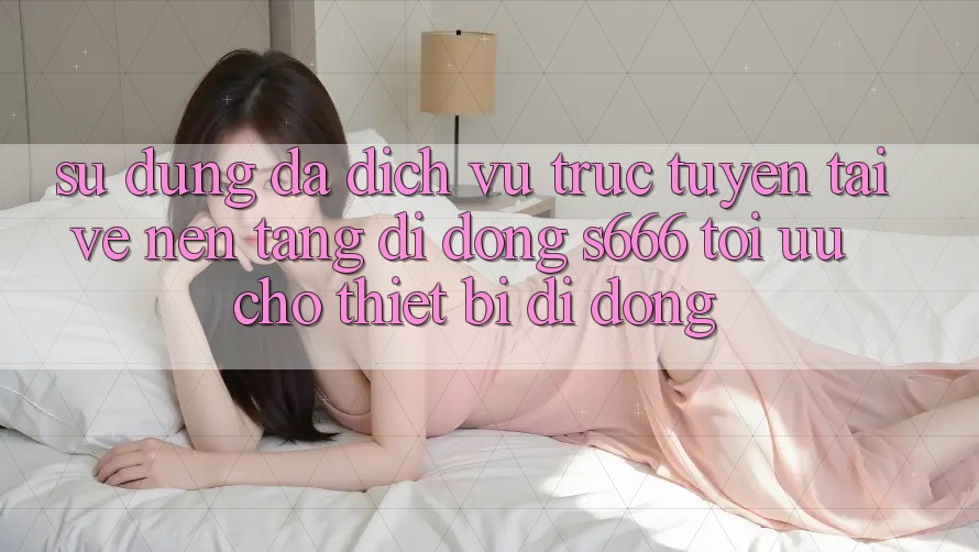 Sử dụng Đa Dịch vụ trực tuyến – Tải về Nền tảng di động s666 Tối Ưu Cho Thiết Bị Di Động Sử dụng Đa Dịch vụ trực tuyến – Tải về Nền tảng di động s666 Tối Ưu Cho Thiết Bị Di Động