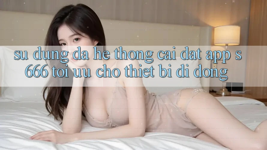Sử dụng Đa Hệ thống – Cài đặt App s666 Tối Ưu Cho Thiết Bị Di Động