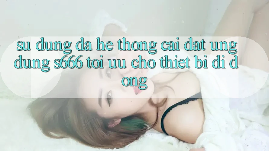 Sử dụng Đa Hệ thống – Cài đặt Ứng dụng s666 Tối Ưu Cho Thiết Bị Di Động