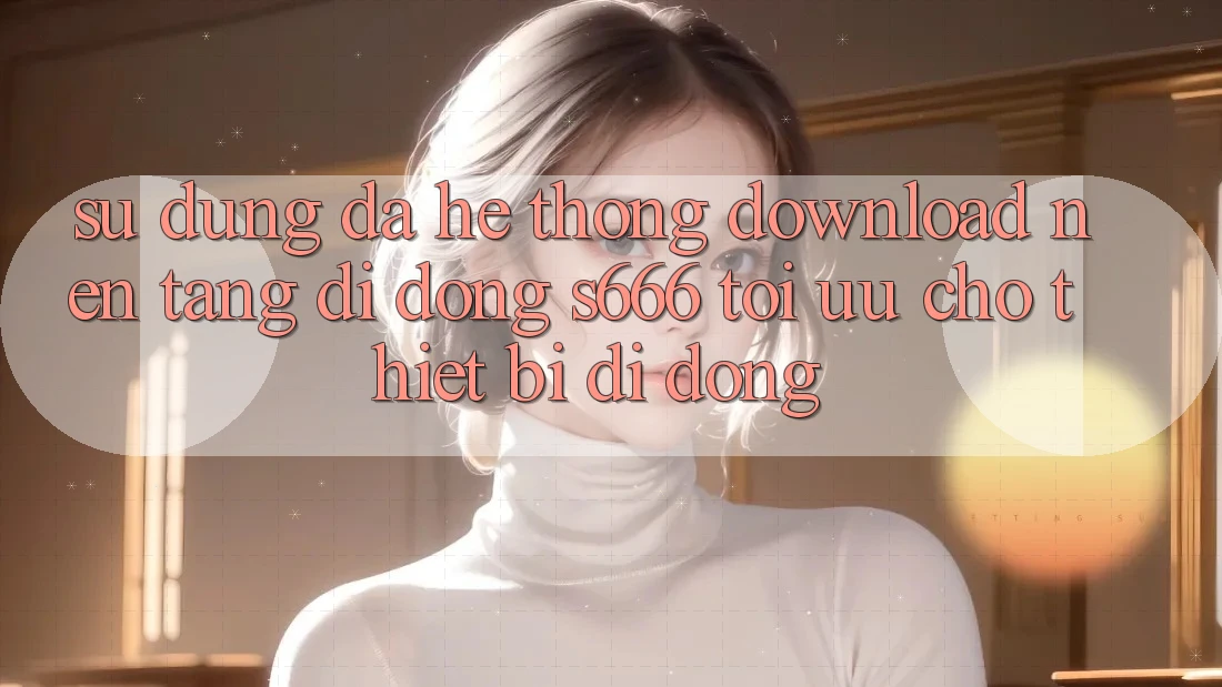 Sử dụng Đa Hệ thống – Download Nền tảng di động s666 Tối Ưu Cho Thiết Bị Di Động