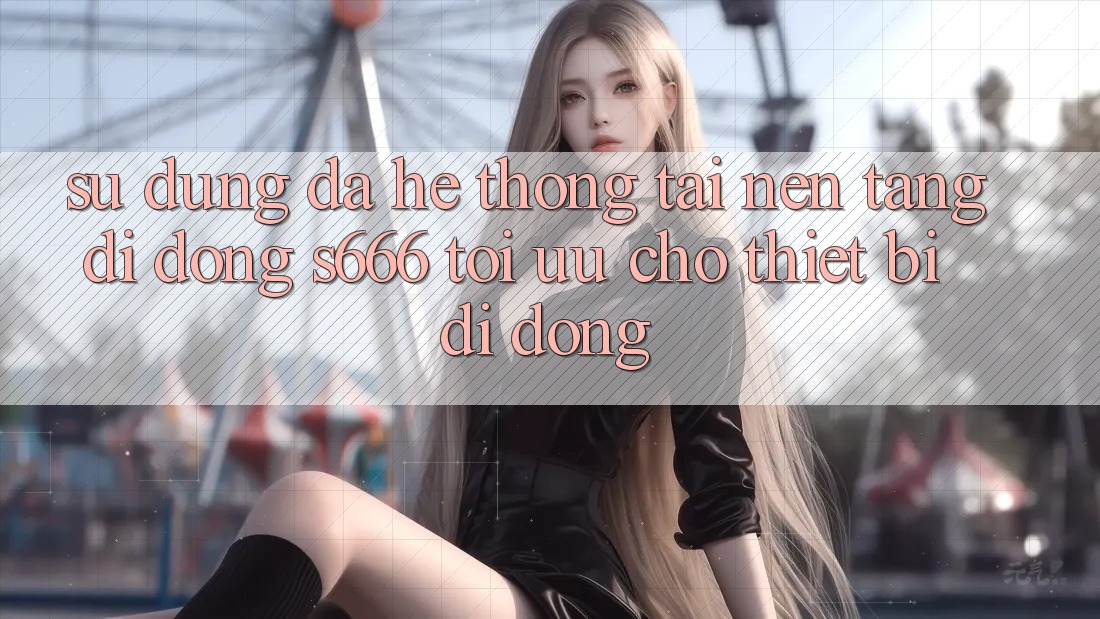 Sử dụng Đa Hệ thống – Tải Nền tảng di động s666 Tối Ưu Cho Thiết Bị Di Động Sử dụng Đa Hệ thống – Tải Nền tảng di động s666 Tối Ưu Cho Thiết Bị Di Động
