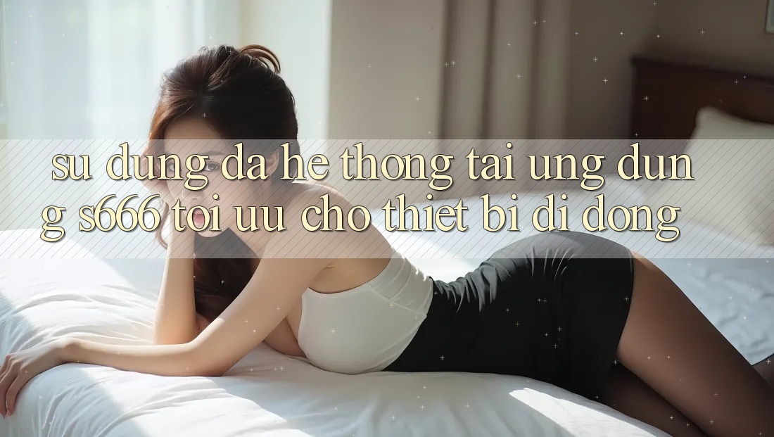 Sử dụng Đa Hệ thống – Tải Ứng dụng s666 Tối Ưu Cho Thiết Bị Di Động Sử dụng Đa Hệ thống – Tải Ứng dụng s666 Tối Ưu Cho Thiết Bị Di Động