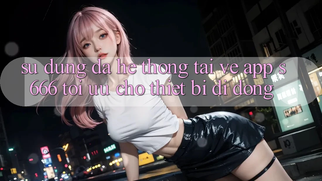 Sử dụng Đa Hệ thống – Tải về App s666 Tối Ưu Cho Thiết Bị Di Động Sử dụng Đa Hệ thống – Tải về App s666 Tối Ưu Cho Thiết Bị Di Động