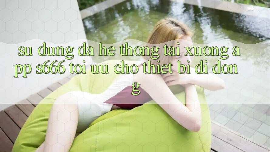Sử dụng Đa Hệ thống – Tải xuống App s666 Tối Ưu Cho Thiết Bị Di Động Sử dụng Đa Hệ thống – Tải xuống App s666 Tối Ưu Cho Thiết Bị Di Động