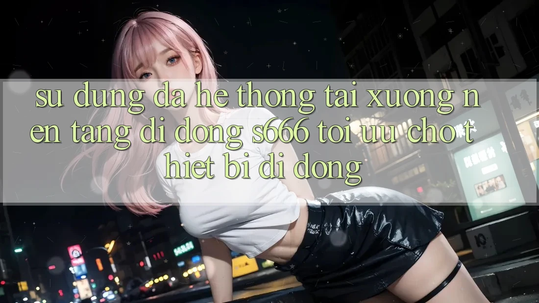 Sử dụng Đa Hệ thống – Tải xuống Nền tảng di động s666 Tối Ưu Cho Thiết Bị Di Động