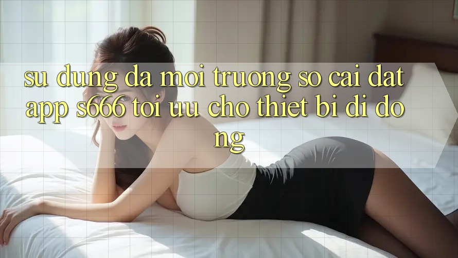 Sử dụng Đa Môi trường số – Cài đặt App s666 Tối Ưu Cho Thiết Bị Di Động Sử dụng Đa Môi trường số – Cài đặt App s666 Tối Ưu Cho Thiết Bị Di Động