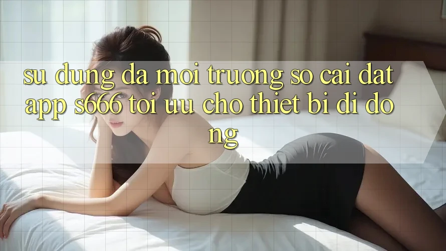Sử dụng Đa Môi trường số – Cài đặt App s666 Tối Ưu Cho Thiết Bị Di Động Sử dụng Đa Môi trường số – Cài đặt App s666 Tối Ưu Cho Thiết Bị Di Động