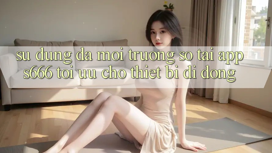 Sử dụng Đa Môi trường số – Tải App s666 Tối Ưu Cho Thiết Bị Di Động