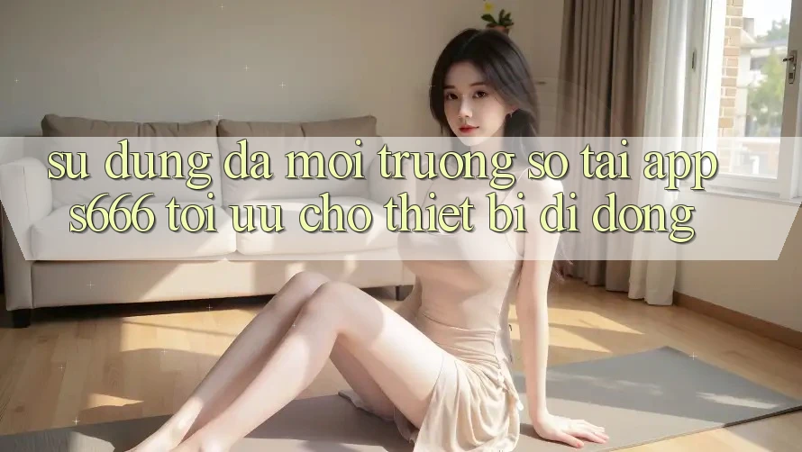 Sử dụng Đa Môi trường số – Tải App s666 Tối Ưu Cho Thiết Bị Di Động Sử dụng Đa Môi trường số – Tải App s666 Tối Ưu Cho Thiết Bị Di Động