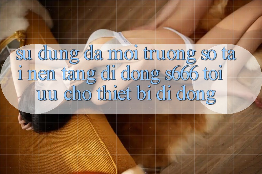 Sử dụng Đa Môi trường số – Tải Nền tảng di động s666 Tối Ưu Cho Thiết Bị Di Động