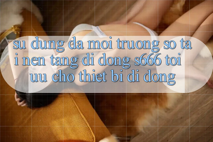 Sử dụng Đa Môi trường số – Tải Nền tảng di động s666 Tối Ưu Cho Thiết Bị Di Động