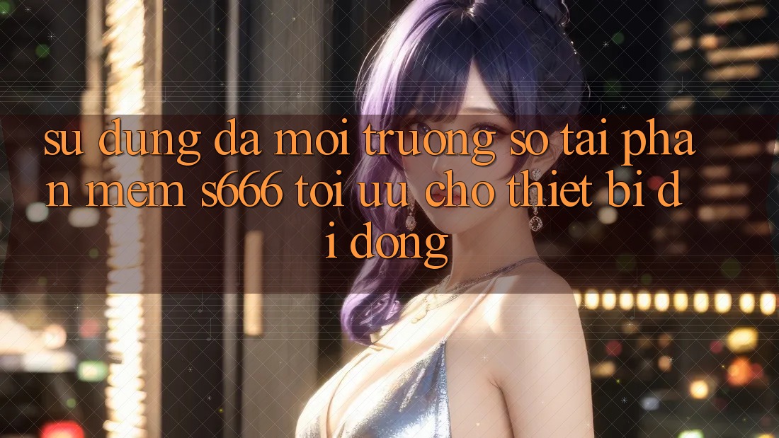 Sử dụng Đa Môi trường số – Tải Phần mềm s666 Tối Ưu Cho Thiết Bị Di Động