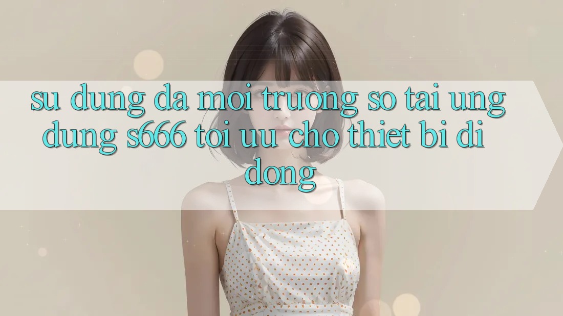 Sử dụng Đa Môi trường số – Tải Ứng dụng s666 Tối Ưu Cho Thiết Bị Di Động Sử dụng Đa Môi trường số – Tải Ứng dụng s666 Tối Ưu Cho Thiết Bị Di Động