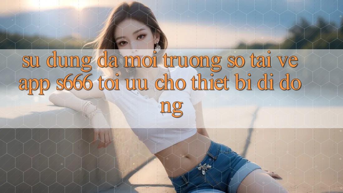 Sử dụng Đa Môi trường số – Tải về App s666 Tối Ưu Cho Thiết Bị Di Động
