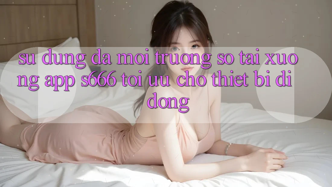 Sử dụng Đa Môi trường số – Tải xuống App s666 Tối Ưu Cho Thiết Bị Di Động Sử dụng Đa Môi trường số – Tải xuống App s666 Tối Ưu Cho Thiết Bị Di Động