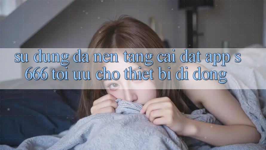 Sử dụng Đa Nền Tảng – Cài đặt App s666 Tối Ưu Cho Thiết Bị Di Động Sử dụng Đa Nền Tảng – Cài đặt App s666 Tối Ưu Cho Thiết Bị Di Động