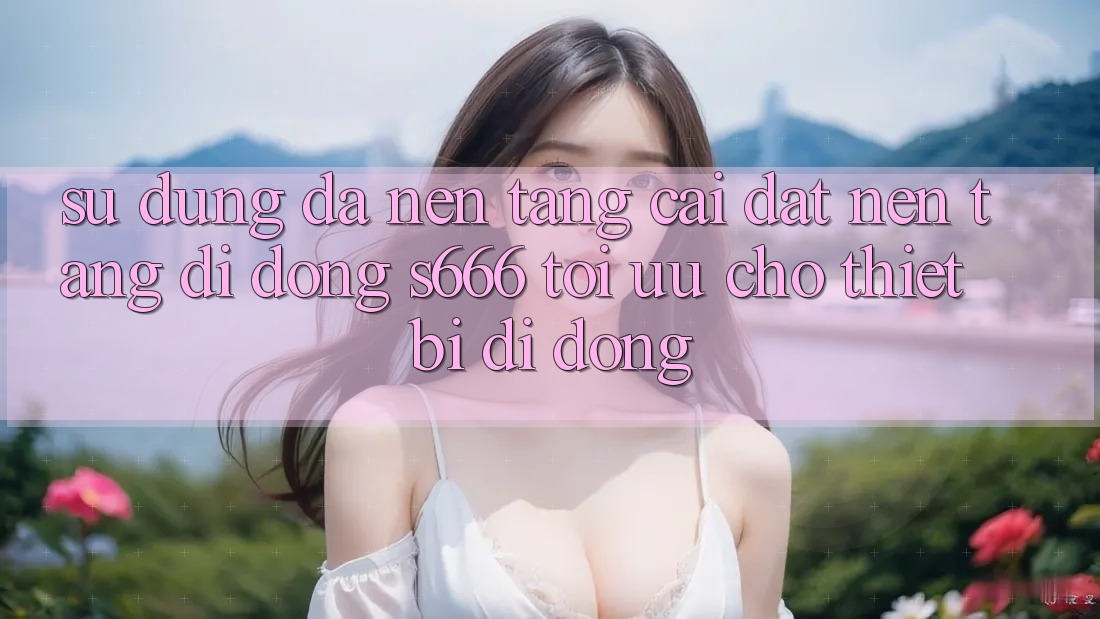 Sử dụng Đa Nền Tảng – Cài đặt Nền tảng di động s666 Tối Ưu Cho Thiết Bị Di Động
