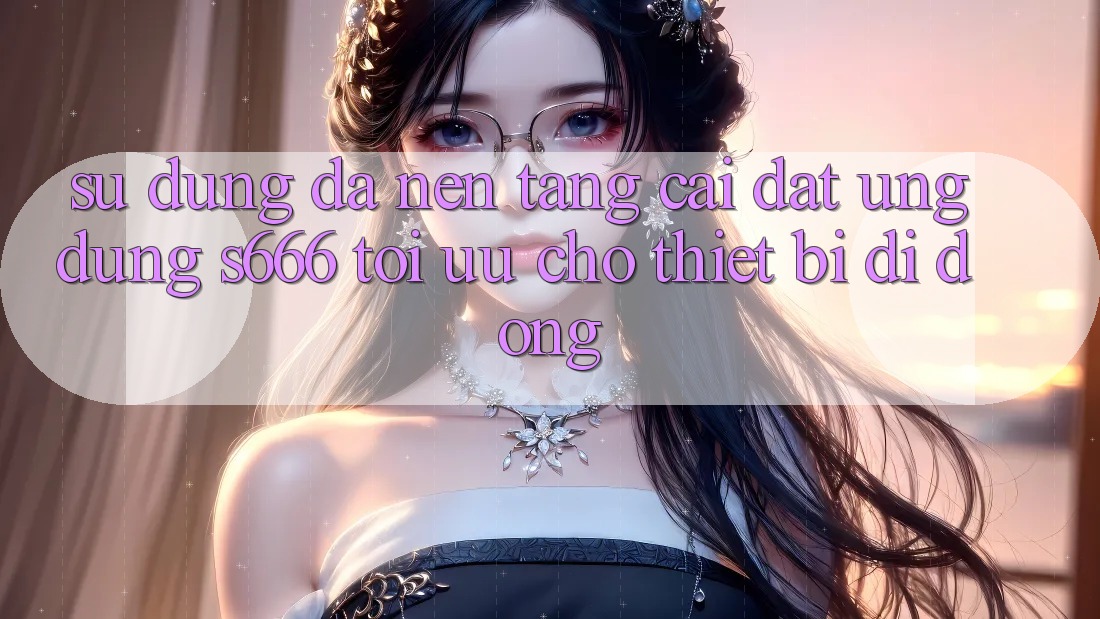 Sử dụng Đa Nền Tảng – Cài đặt Ứng dụng s666 Tối Ưu Cho Thiết Bị Di Động Sử dụng Đa Nền Tảng – Cài đặt Ứng dụng s666 Tối Ưu Cho Thiết Bị Di Động