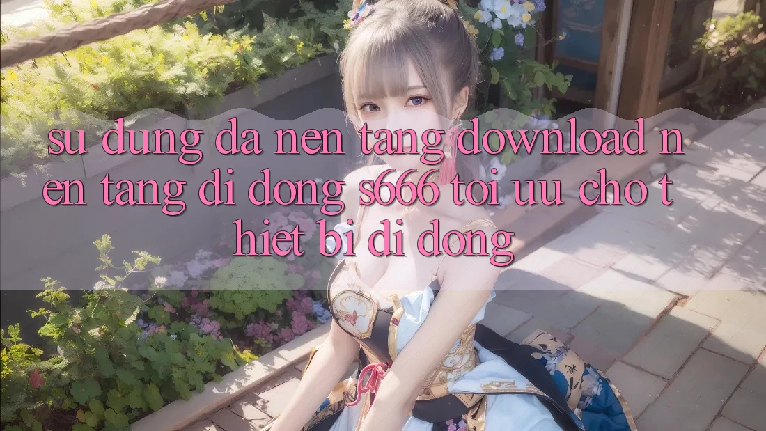 Sử dụng Đa Nền Tảng – Download Nền tảng di động s666 Tối Ưu Cho Thiết Bị Di Động