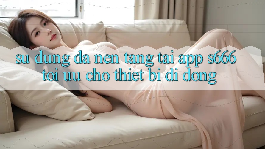Sử dụng Đa Nền Tảng – Tải App s666 Tối Ưu Cho Thiết Bị Di Động Sử dụng Đa Nền Tảng – Tải App s666 Tối Ưu Cho Thiết Bị Di Động