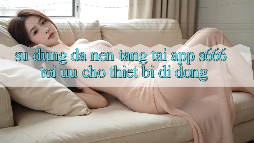 Sử dụng Đa Nền tảng – Tải App s666 Tối Ưu Cho Thiết Bị Di Động Sử dụng Đa Nền tảng – Tải App s666 Tối Ưu Cho Thiết Bị Di Động