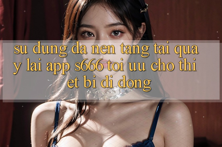 Sử dụng Đa Nền Tảng – Tải quay lại App s666 Tối Ưu Cho Thiết Bị Di Động