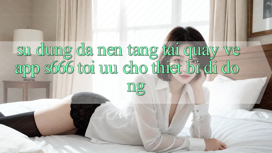 Sử dụng Đa Nền Tảng – Tải quay về App s666 Tối Ưu Cho Thiết Bị Di Động