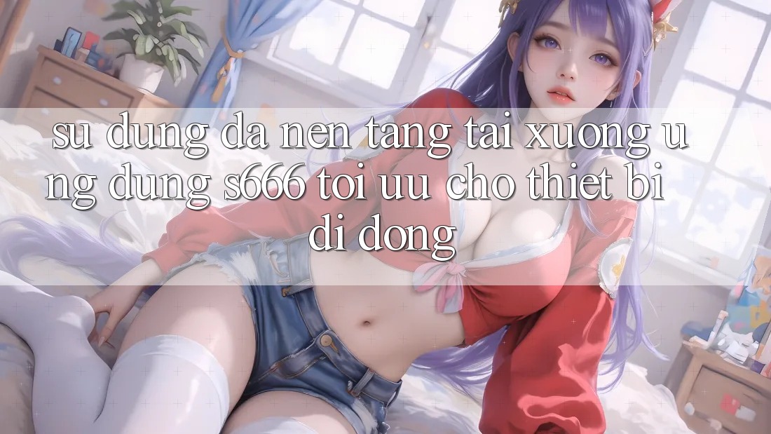 Sử dụng Đa Nền Tảng – Tải xuống Ứng dụng s666 Tối Ưu Cho Thiết Bị Di Động