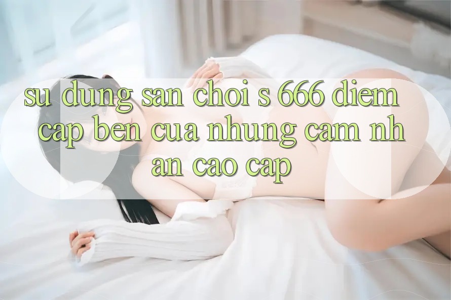 Sử dụng Sân Chơi s 666 – Điểm Cập bến Của Những Cảm nhận Cao cấp Sử dụng Sân Chơi s 666 – Điểm Cập bến Của Những Cảm nhận Cao cấp