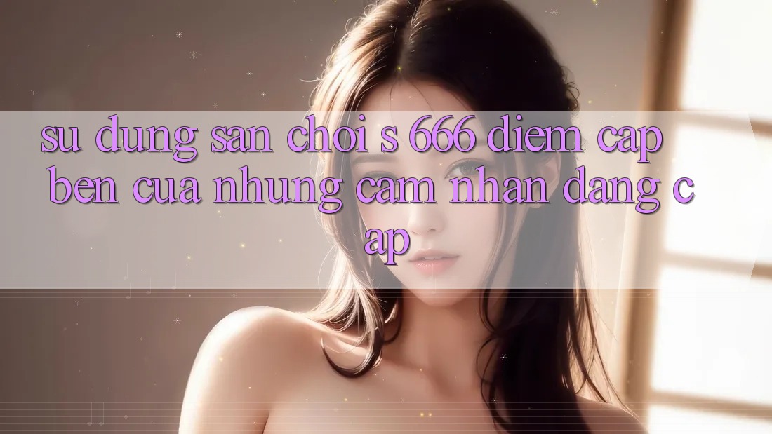 Sử dụng Sân Chơi s 666 – Điểm Cập bến Của Những Cảm nhận Đẳng cấp