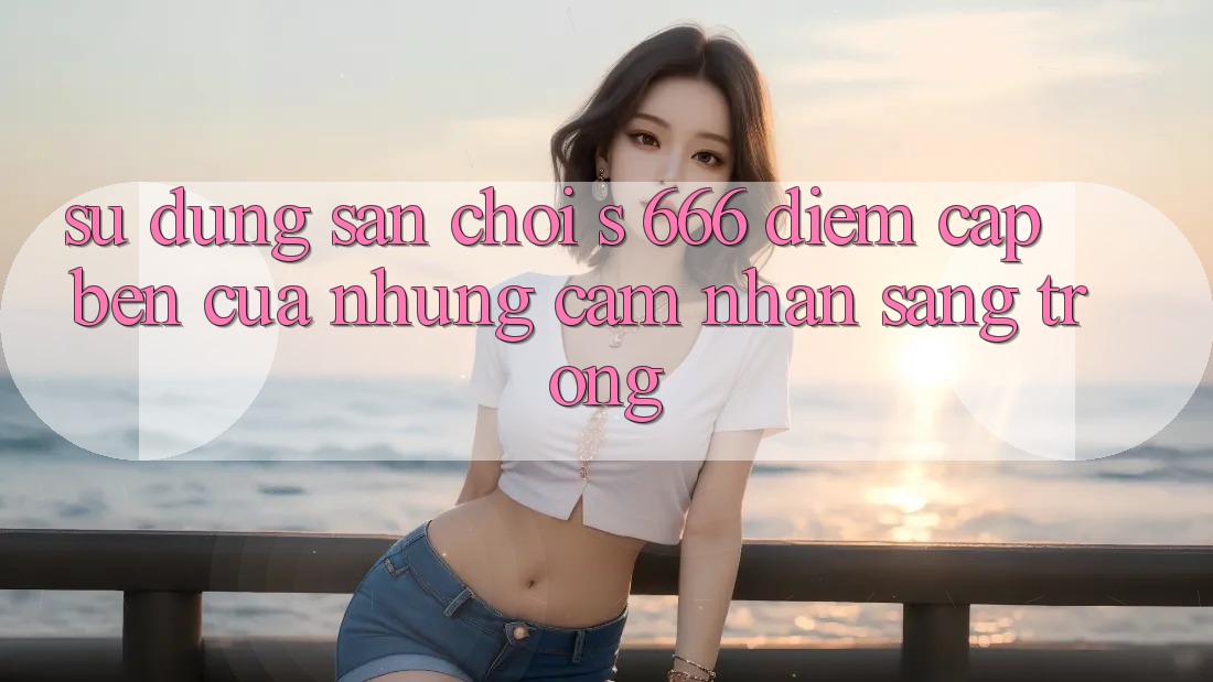 Sử dụng Sân Chơi s 666 – Điểm Cập bến Của Những Cảm nhận Sang trọng