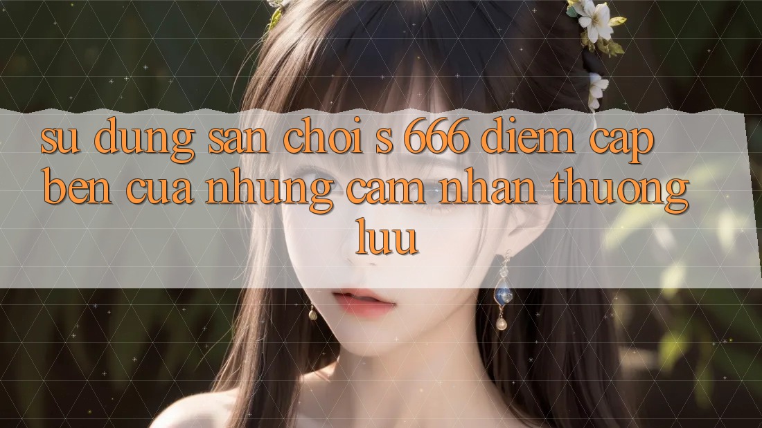 Sử dụng Sân Chơi s 666 – Điểm Cập bến Của Những Cảm nhận Thượng Lưu