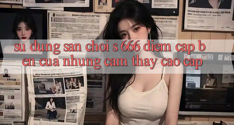Sử dụng Sân Chơi s 666 – Điểm Cập bến Của Những Cảm thấy Cao cấp Sử dụng Sân Chơi s 666 – Điểm Cập bến Của Những Cảm thấy Cao cấp