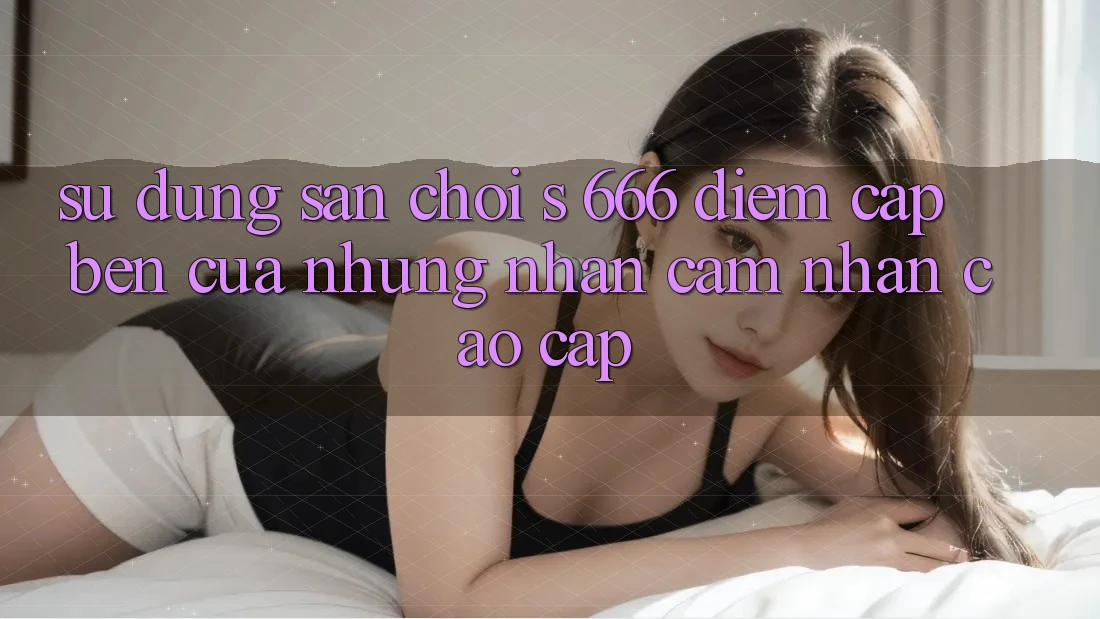 Sử dụng Sân Chơi s 666 – Điểm Cập bến Của Những Nhận cảm nhận Cao cấp