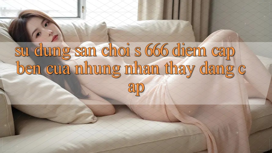 Sử dụng Sân Chơi s 666 – Điểm Cập bến Của Những Nhận thấy Đẳng cấp Sử dụng Sân Chơi s 666 – Điểm Cập bến Của Những Nhận thấy Đẳng cấp