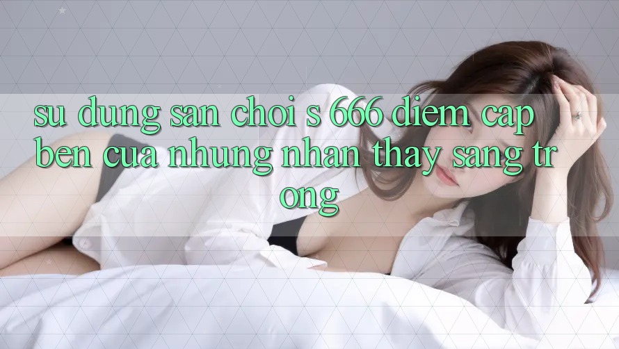 Sử dụng Sân Chơi s 666 – Điểm Cập bến Của Những Nhận thấy Sang trọng Sử dụng Sân Chơi s 666 – Điểm Cập bến Của Những Nhận thấy Sang trọng