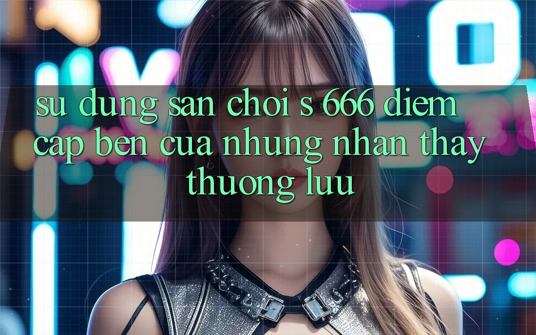 Sử dụng Sân Chơi s 666 – Điểm Cập bến Của Những Nhận thấy Thượng Lưu Sử dụng Sân Chơi s 666 – Điểm Cập bến Của Những Nhận thấy Thượng Lưu