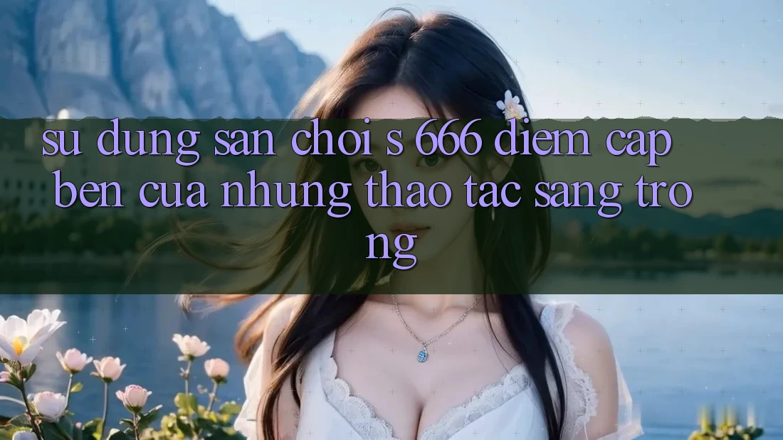 Sử dụng Sân Chơi s 666 – Điểm Cập bến Của Những Thao tác Sang trọng Sử dụng Sân Chơi s 666 – Điểm Cập bến Của Những Thao tác Sang trọng