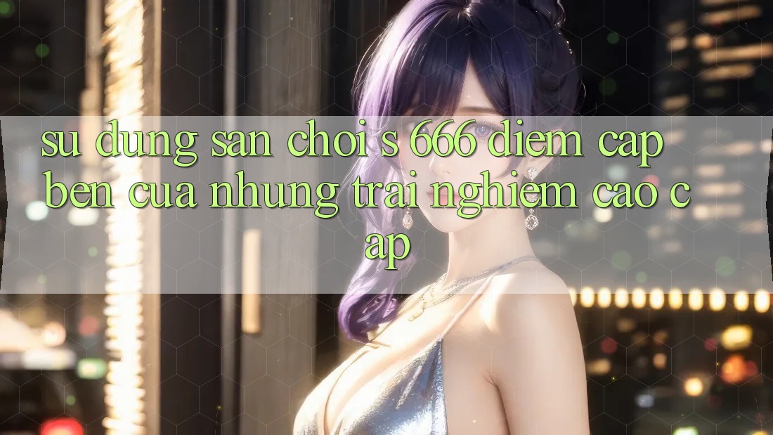 Sử dụng Sân Chơi s 666 – Điểm Cập bến Của Những Trải Nghiệm Cao cấp Sử dụng Sân Chơi s 666 – Điểm Cập bến Của Những Trải Nghiệm Cao cấp